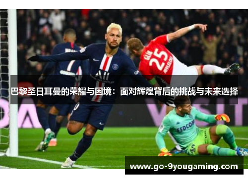 巴黎圣日耳曼的荣耀与困境：面对辉煌背后的挑战与未来选择