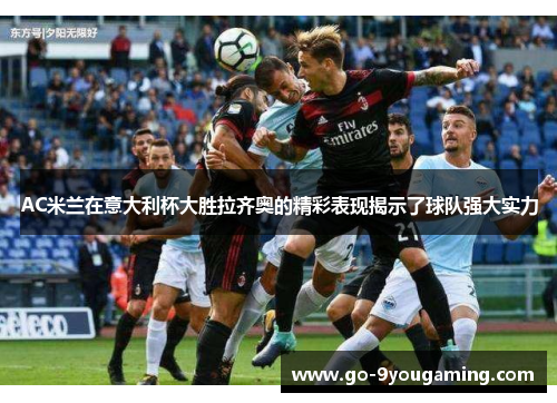 AC米兰在意大利杯大胜拉齐奥的精彩表现揭示了球队强大实力