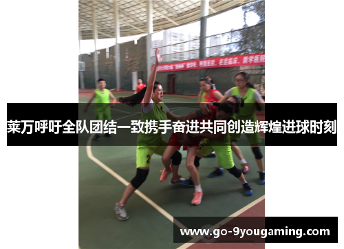 莱万呼吁全队团结一致携手奋进共同创造辉煌进球时刻