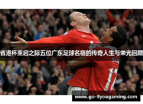 省港杯重启之际五位广东足球名宿的传奇人生与荣光回顾
