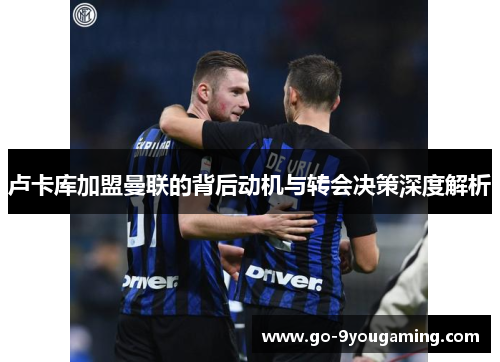 卢卡库加盟曼联的背后动机与转会决策深度解析 卢卡库加盟曼联的背后动机与转会决策深度解析