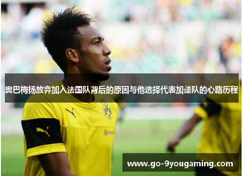 奥巴梅扬放弃加入法国队背后的原因与他选择代表加蓬队的心路历程 奥巴梅扬放弃加入法国队背后的原因与他选择代表加蓬队的心路历程