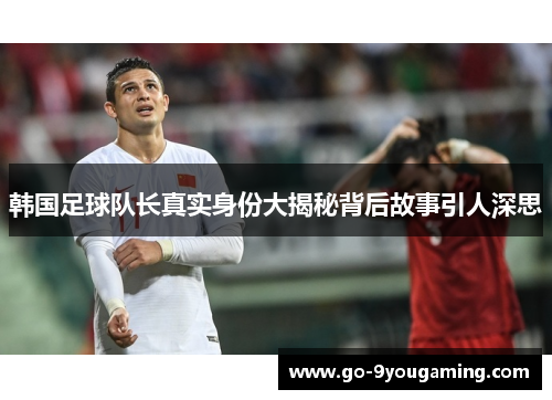 韩国足球队长真实身份大揭秘背后故事引人深思