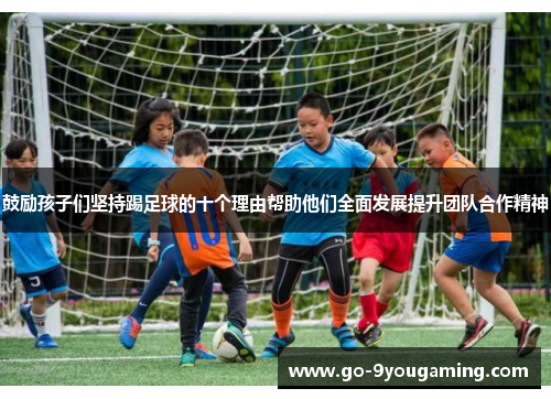 鼓励孩子们坚持踢足球的十个理由帮助他们全面发展提升团队合作精神