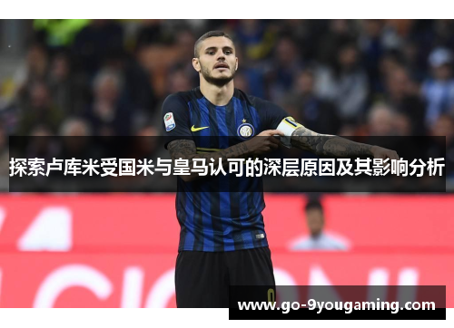 探索卢库米受国米与皇马认可的深层原因及其影响分析