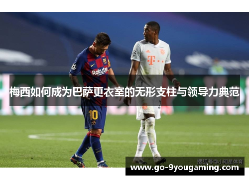 梅西如何成为巴萨更衣室的无形支柱与领导力典范