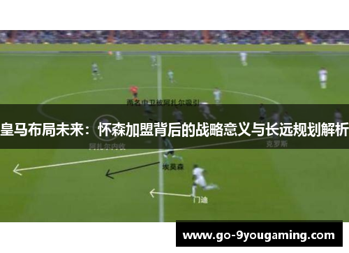 皇马布局未来：怀森加盟背后的战略意义与长远规划解析